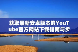 获取最新安卓版本的YouTube官方网站下载指南与步骤解析
