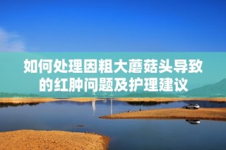 如何处理因粗大蘑菇头导致的红肿问题及护理建议
