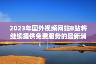 2023年国外视频网站B站将继续提供免费服务的最新消息
