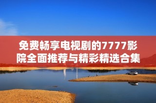 免费畅享电视剧的7777影院全面推荐与精彩精选合集