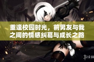 重逢校园时光，前男友与我之间的情感纠葛与成长之路