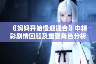 《妈妈开始慢迎迎合》中精彩剧情回顾及重要角色分析引发观众热议
