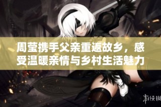 周莹携手父亲重返故乡，感受温暖亲情与乡村生活魅力