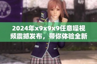 2024年x9x9x9任意噪视频震撼发布，带你体验全新视听盛宴