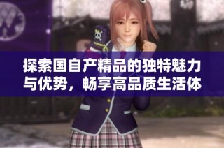 探索国自产精品的独特魅力与优势，畅享高品质生活体验