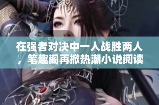在强者对决中一人战胜两人，笔趣阁再掀热潮小说阅读体验