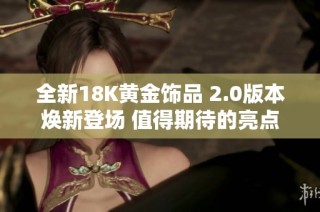 全新18K黄金饰品 2.0版本焕新登场 值得期待的亮点与设计