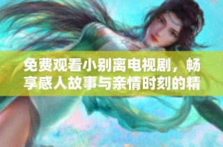免费观看小别离电视剧，畅享感人故事与亲情时刻的精彩体验