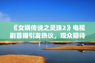 《女娲传说之灵珠2》电视剧首播引发热议，观众期待新故事发展