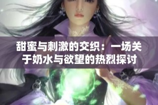 甜蜜与刺激的交织：一场关于奶水与欲望的热烈探讨