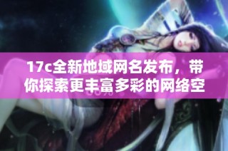 17c全新地域网名发布，带你探索更丰富多彩的网络空间与社交体验