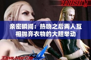 亲密瞬间：热吻之后两人互相抛弃衣物的大胆举动