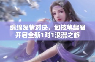 绵绵深情对决，词枝笔趣阁开启全新1对1浪漫之旅
