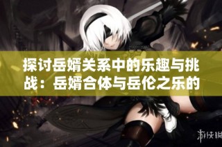 探讨岳婿关系中的乐趣与挑战：岳婿合体与岳伦之乐的深度比较
