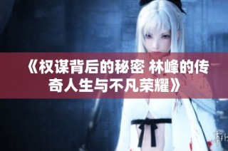 《权谋背后的秘密 林峰的传奇人生与不凡荣耀》