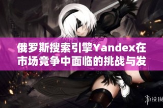 俄罗斯搜索引擎Yandex在市场竞争中面临的挑战与发展机遇分析
