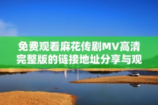 免费观看麻花传剧MV高清完整版的链接地址分享与观看指南