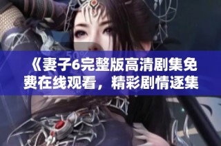 《妻子6完整版高清剧集免费在线观看，精彩剧情逐集解析》