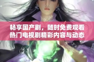 畅享国产剧，随时免费观看热门电视剧精彩内容与动态更新