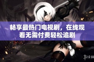 畅享最热门电视剧，在线观看无需付费轻松追剧