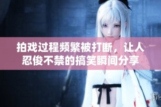 拍戏过程频繁被打断，让人忍俊不禁的搞笑瞬间分享