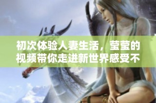 初次体验人妻生活，莹莹的视频带你走进新世界感受不一样的精彩