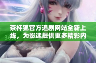 茶杯狐官方追剧网站全新上线，为影迷提供更多精彩内容与服务