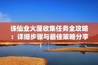 诛仙业火匣收集任务全攻略：详细步骤与最佳策略分享