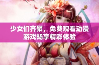 少女们齐聚，免费观看动漫游戏畅享精彩体验