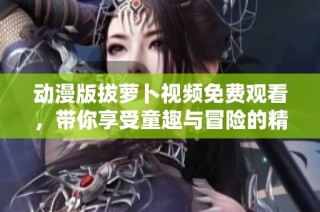 动漫版拔萝卜视频免费观看，带你享受童趣与冒险的精彩旅程