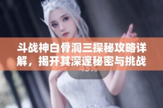 斗战神白骨洞三探秘攻略详解，揭开其深邃秘密与挑战之道