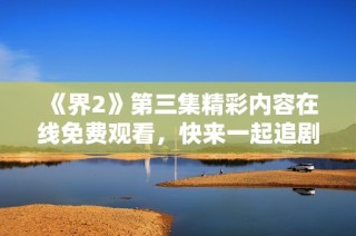 《界2》第三集精彩内容在线免费观看，快来一起追剧吧！