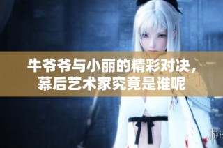 牛爷爷与小丽的精彩对决，幕后艺术家究竟是谁呢