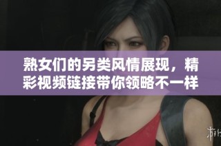 熟女们的另类风情展现，精彩视频链接带你领略不一样的体验