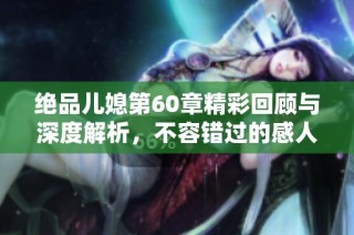 绝品儿媳第60章精彩回顾与深度解析，不容错过的感人瞬间与情节发展