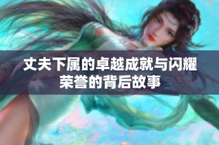 丈夫下属的卓越成就与闪耀荣誉的背后故事