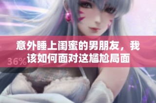 意外睡上闺蜜的男朋友，我该如何面对这尴尬局面