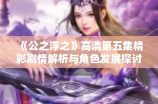 《公之浮之》高清第五集精彩剧情解析与角色发展探讨