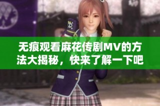无痕观看麻花传剧MV的方法大揭秘，快来了解一下吧
