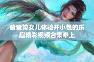 爸爸带女儿体验开小包的乐趣精彩视频合集奉上