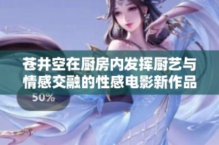 苍井空在厨房内发挥厨艺与情感交融的性感电影新作品 