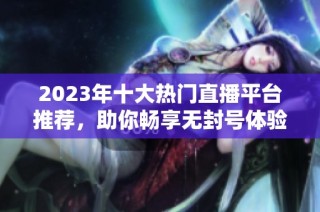 2023年十大热门直播平台推荐，助你畅享无封号体验