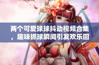 两个可爱球球抖动视频合集，趣味抓球瞬间引发欢乐回忆