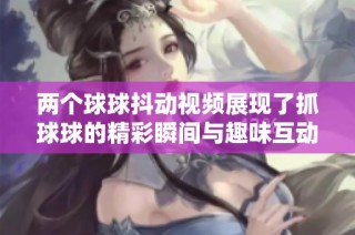 两个球球抖动视频展现了抓球球的精彩瞬间与趣味互动