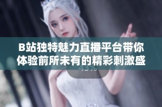 B站独特魅力直播平台带你体验前所未有的精彩刺激盛宴