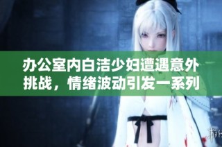 办公室内白洁少妇遭遇意外挑战，情绪波动引发一系列事件