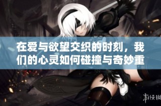 在爱与欲望交织的时刻，我们的心灵如何碰撞与奇妙重生