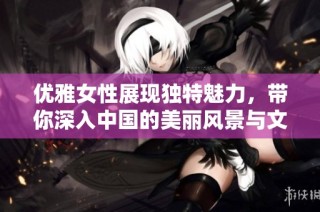 优雅女性展现独特魅力，带你深入中国的美丽风景与文化