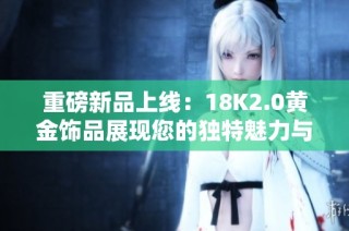 重磅新品上线：18K2.0黄金饰品展现您的独特魅力与风格