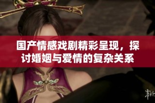 国产情感戏剧精彩呈现，探讨婚姻与爱情的复杂关系